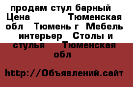 продам стул барный › Цена ­ 1 400 - Тюменская обл., Тюмень г. Мебель, интерьер » Столы и стулья   . Тюменская обл.